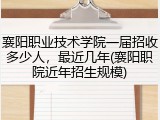 襄阳职业技术学院一届招收多少人，最近几年(襄阳职院近年招生规模)