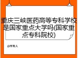 重庆三峡医药高等专科学校是国家重点大学吗(国家重点专科院校)