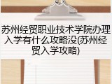 苏州经贸职业技术学院办理入学有什么攻略没(苏州经贸入学攻略)