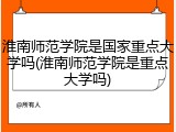 淮南师范学院是国家重点大学吗(淮南师范学院是重点大学吗)