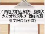 广西经济职业学院一般要多少分才能录取(广西经济职业学院录取分数)