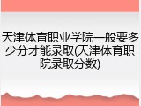 天津体育职业学院一般要多少分才能录取(天津体育职院录取分数)