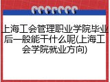 上海工会管理职业学院毕业后一般能干什么呢(上海工会学院就业方向)