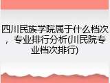 四川民族学院属于什么档次，专业排行分析(川民院专业档次排行)