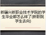 新疆兴新职业技术学院的学生毕业都怎么样了(新职院学生去向)