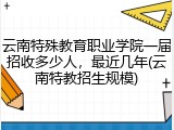云南特殊教育职业学院一届招收多少人，最近几年(云南特教招生规模)