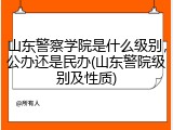 山东警察学院是什么级别，公办还是民办(山东警院级别及性质)