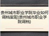 贵州城市职业学院毕业如何调档案呢(贵州城市职业学院调档)