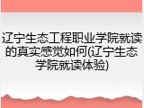 辽宁生态工程职业学院就读的真实感觉如何(辽宁生态学院就读体验)