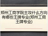 郑州工商学院主攻什么方向有哪些王牌专业(郑州工商王牌专业)