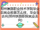 郑州铁路职业技术学院毕业后就业前景怎么样，毕业生去向(郑州铁路职院就业去向)