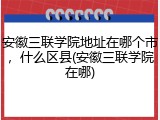安徽三联学院地址在哪个市，什么区县(安徽三联学院在哪)