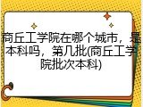 商丘工学院在哪个城市，是本科吗，第几批(商丘工学院批次本科)