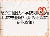 绍兴职业技术学院可以进校后转专业吗？(绍兴职院转专业政策)