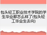 包头轻工职业技术学院的学生毕业都怎么样了(包头轻工毕业生去向)