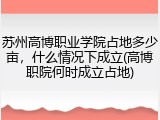 苏州高博职业学院占地多少亩，什么情况下成立(高博职院何时成立占地)
