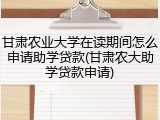 甘肃农业大学在读期间怎么申请助学贷款(甘肃农大助学贷款申请)