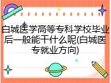 白城医学高等专科学校毕业后一般能干什么呢(白城医专就业方向)
