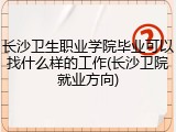 长沙卫生职业学院毕业可以找什么样的工作(长沙卫院就业方向)
