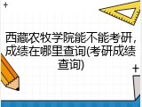西藏农牧学院能不能考研，成绩在哪里查询(考研成绩查询)