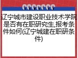 辽宁城市建设职业技术学院是否有在职研究生,报考条件如何(辽宁城建在职研条件)