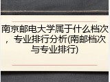 南京邮电大学属于什么档次，专业排行分析(南邮档次与专业排行)