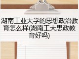 湖南工业大学的思想政治教育怎么样(湖南工大思政教育好吗)