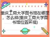 重庆工商大学图书馆在哪里，怎么样(重庆工商大学图书馆位置环境)
