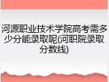 河源职业技术学院高考需多少分能录取呢(河职院录取分数线)