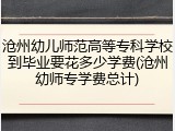 沧州幼儿师范高等专科学校到毕业要花多少学费(沧州幼师专学费总计)