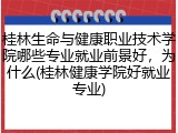 桂林生命与健康职业技术学院哪些专业就业前景好，为什么(桂林健康学院好就业专业)