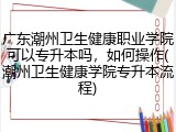 广东潮州卫生健康职业学院可以专升本吗，如何操作(潮州卫生健康学院专升本流程)