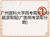 广州医科大学高考需多少分能录取呢(广医高考录取分数)