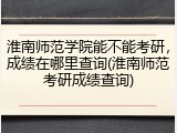 淮南师范学院能不能考研，成绩在哪里查询(淮南师范考研成绩查询)