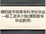 濮阳医学高等专科学校毕业一般工资多少钱(濮阳医专毕业薪资)