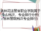 吉林司法警官职业学院属于什么档次，专业排行分析(吉林警院档次专业排行)