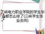 三峡电力职业学院的学生毕业都怎么样了(三峡学生毕业去向)