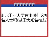 湖北工业大学有出过什么知名人士吗(湖工大知名校友)
