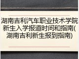 湖南吉利汽车职业技术学院新生入学报道时间和指南(湖南吉利新生报到指南)