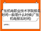 广东机电职业技术学院报名时间一般是什么时候(广东机电报名时间)