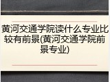 黄河交通学院读什么专业比较有前景(黄河交通学院前景专业)