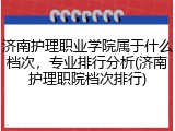 济南护理职业学院属于什么档次，专业排行分析(济南护理职院档次排行)