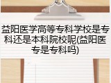 益阳医学高等专科学校是专科还是本科院校呢(益阳医专是专科吗)