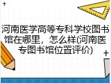 河南医学高等专科学校图书馆在哪里，怎么样(河南医专图书馆位置评价)