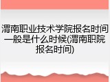 渭南职业技术学院报名时间一般是什么时候(渭南职院报名时间)