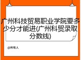 广州科技贸易职业学院要多少分才能进(广州科贸录取分数线)