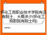 怀化工商职业技术学院有没有院士，大概多少(怀化工商职院有院士吗)