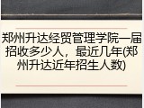 郑州升达经贸管理学院一届招收多少人，最近几年(郑州升达近年招生人数)
