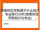 淮南师范学院属于什么档次，专业排行分析(淮南师范学院档次与专业)