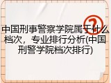 中国刑事警察学院属于什么档次，专业排行分析(中国刑警学院档次排行)